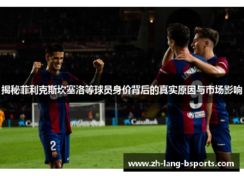 揭秘菲利克斯坎塞洛等球员身价背后的真实原因与市场影响 揭秘菲利克斯坎塞洛等球员身价背后的真实原因与市场影响