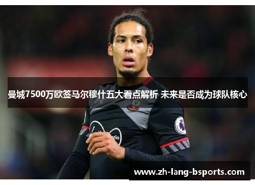 曼城7500万欧签马尔穆什五大看点解析 未来是否成为球队核心