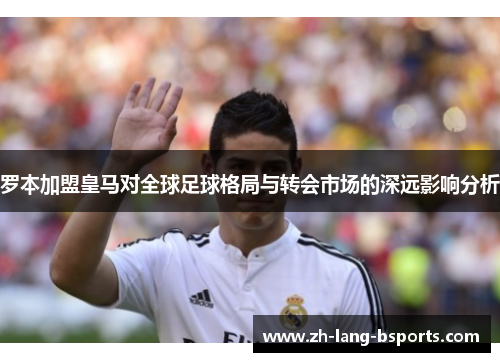 罗本加盟皇马对全球足球格局与转会市场的深远影响分析
