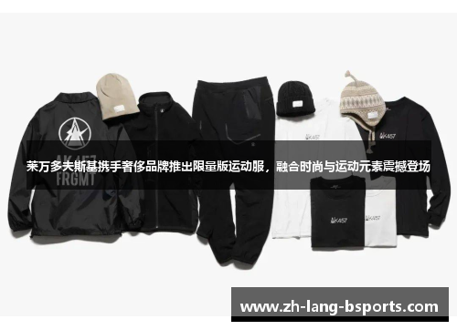 莱万多夫斯基携手奢侈品牌推出限量版运动服，融合时尚与运动元素震撼登场