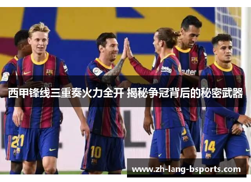 西甲锋线三重奏火力全开 揭秘争冠背后的秘密武器 西甲锋线三重奏火力全开 揭秘争冠背后的秘密武器
