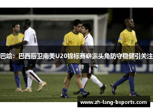 巴哈:巴西后卫南美U20锦标赛崭露头角防守稳健引关注 巴哈:巴西后卫南美U20锦标赛崭露头角防守稳健引关注