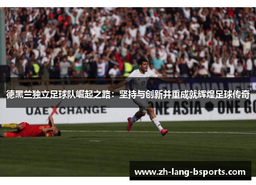 德黑兰独立足球队崛起之路:坚持与创新并重成就辉煌足球传奇 德黑兰独立足球队崛起之路:坚持与创新并重成就辉煌足球传奇