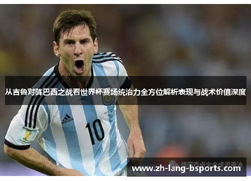从吉鲁对阵巴西之战看世界杯赛场统治力全方位解析表现与战术价值深度 从吉鲁对阵巴西之战看世界杯赛场统治力全方位解析表现与战术价值深度