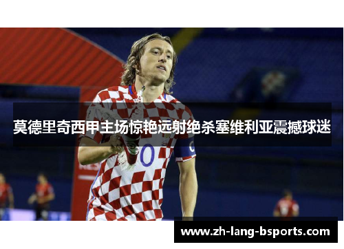 莫德里奇西甲主场惊艳远射绝杀塞维利亚震撼球迷