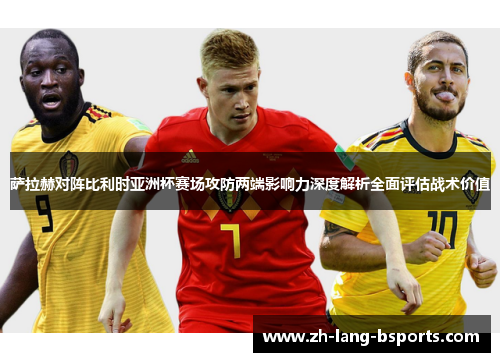 萨拉赫对阵比利时亚洲杯赛场攻防两端影响力深度解析全面评估战术价值