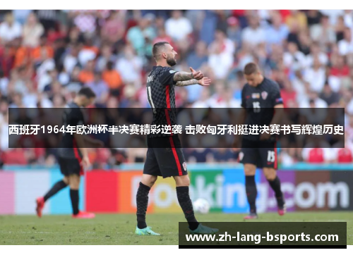 西班牙1964年欧洲杯半决赛精彩逆袭 击败匈牙利挺进决赛书写辉煌历史