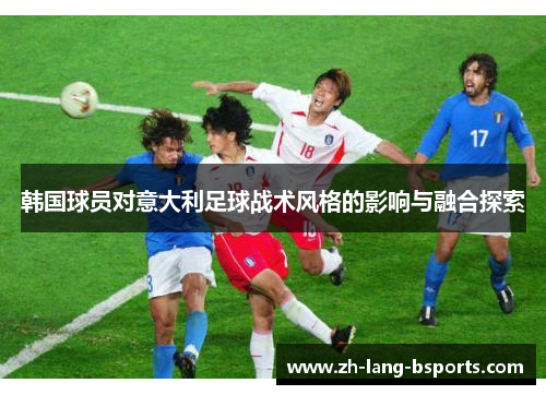 韩国球员对意大利足球战术风格的影响与融合探索 韩国球员对意大利足球战术风格的影响与融合探索
