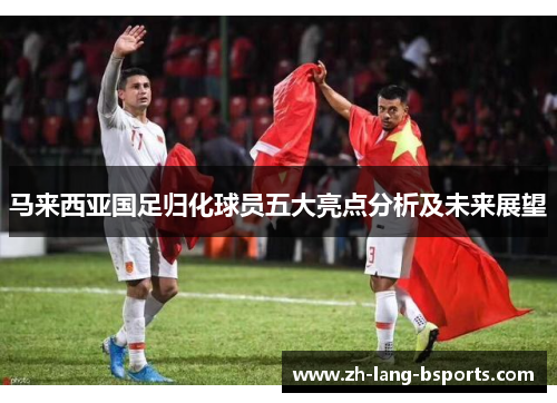 马来西亚国足归化球员五大亮点分析及未来展望 马来西亚国足归化球员五大亮点分析及未来展望