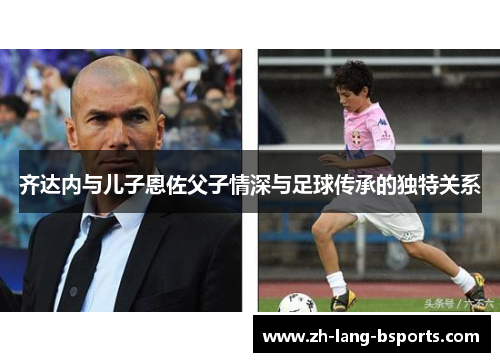 齐达内与儿子恩佐父子情深与足球传承的独特关系
