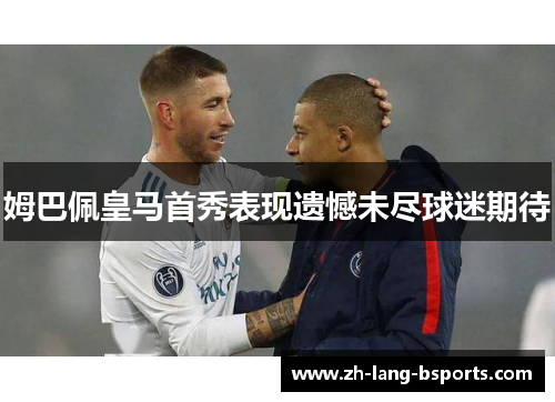 姆巴佩皇马首秀表现遗憾未尽球迷期待 姆巴佩皇马首秀表现遗憾未尽球迷期待