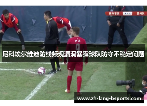尼科埃尔维迪防线频现漏洞暴露球队防守不稳定问题 尼科埃尔维迪防线频现漏洞暴露球队防守不稳定问题