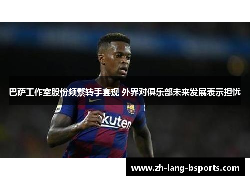 巴萨工作室股份频繁转手套现 外界对俱乐部未来发展表示担忧 巴萨工作室股份频繁转手套现 外界对俱乐部未来发展表示担忧