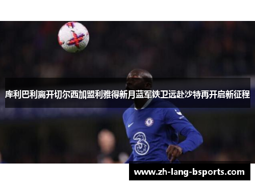 库利巴利离开切尔西加盟利雅得新月蓝军铁卫远赴沙特再开启新征程 库利巴利离开切尔西加盟利雅得新月蓝军铁卫远赴沙特再开启新征程